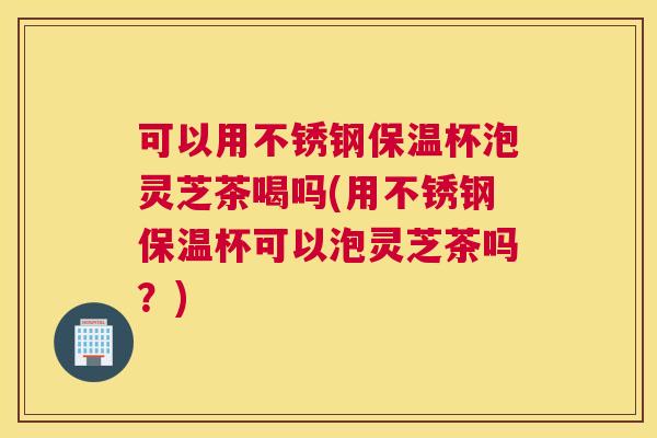 可以用不锈钢保温杯泡灵芝茶喝吗(用不锈钢保温杯可以泡灵芝茶吗？)