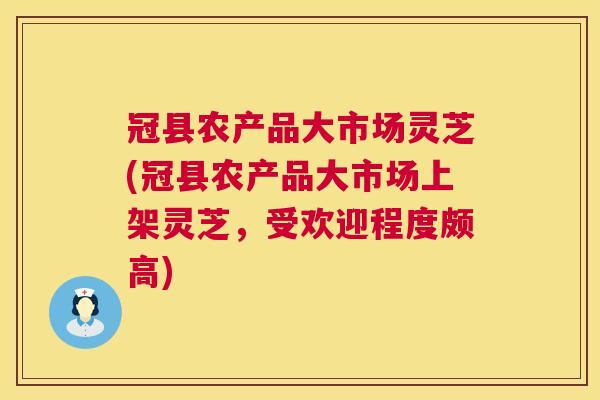 冠县农产品大市场灵芝(冠县农产品大市场上架灵芝，受欢迎程度颇高)