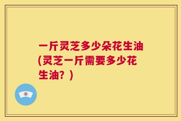 一斤灵芝多少朵花生油(灵芝一斤需要多少花生油？)