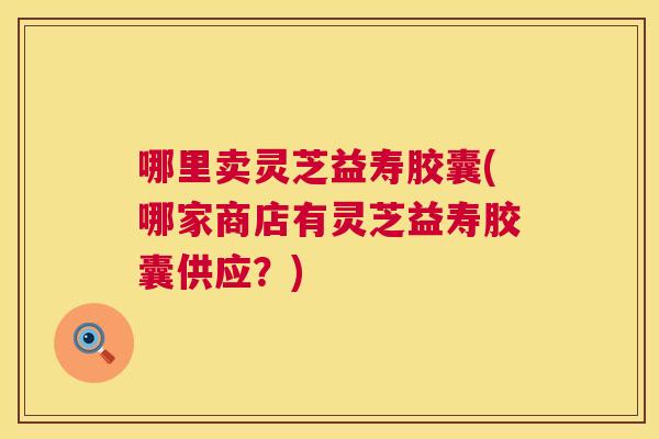 哪里卖灵芝益寿胶囊(哪家商店有灵芝益寿胶囊供应？)