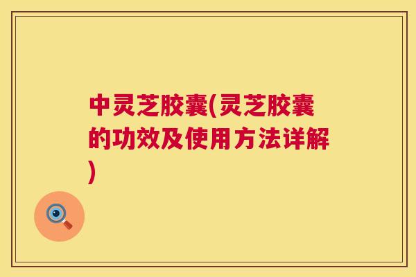 中灵芝胶囊(灵芝胶囊的功效及使用方法详解)