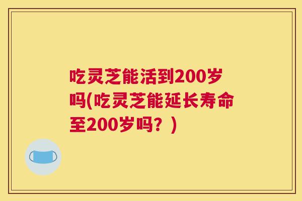 吃灵芝能活到200岁吗(吃灵芝能延长寿命至200岁吗？)