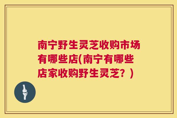 南宁野生灵芝收购市场有哪些店(南宁有哪些店家收购野生灵芝？)
