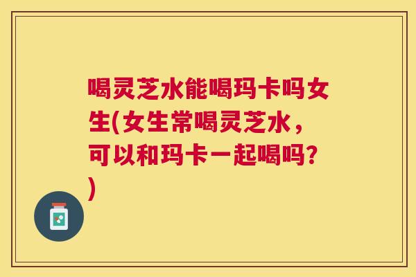 喝灵芝水能喝玛卡吗女生(女生常喝灵芝水，可以和玛卡一起喝吗？)