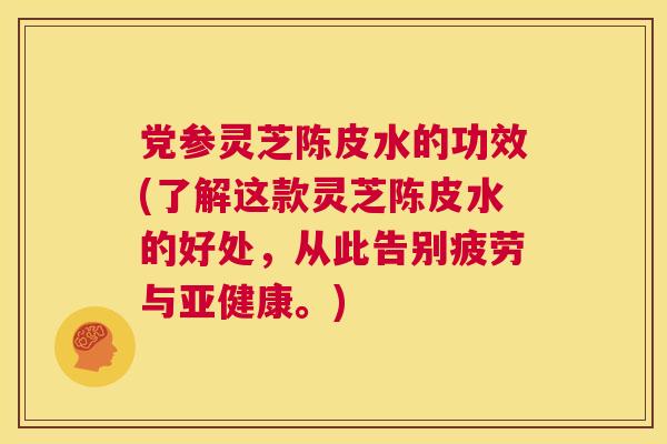 党参灵芝陈皮水的功效(了解这款灵芝陈皮水的好处，从此告别疲劳与。)
