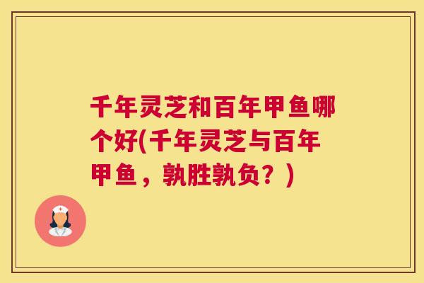 千年灵芝和百年甲鱼哪个好(千年灵芝与百年甲鱼，孰胜孰负？)