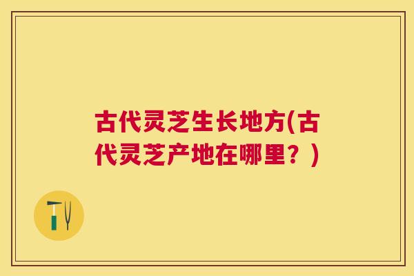 古代灵芝生长地方(古代灵芝产地在哪里？)