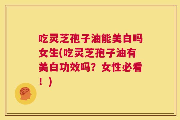 吃灵芝孢子油能美白吗女生(吃灵芝孢子油有美白功效吗？女性必看！)