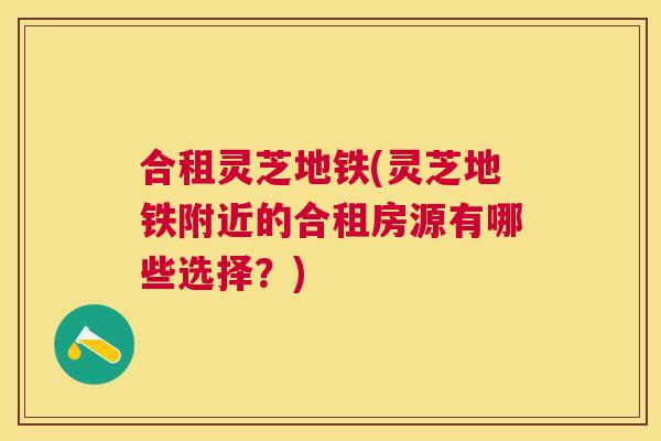 合租灵芝地铁(灵芝地铁附近的合租房源有哪些选择？)