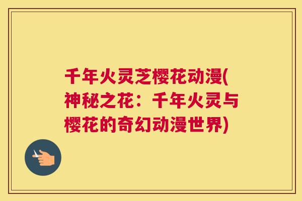 千年火灵芝樱花动漫(神秘之花：千年火灵与樱花的奇幻动漫世界)