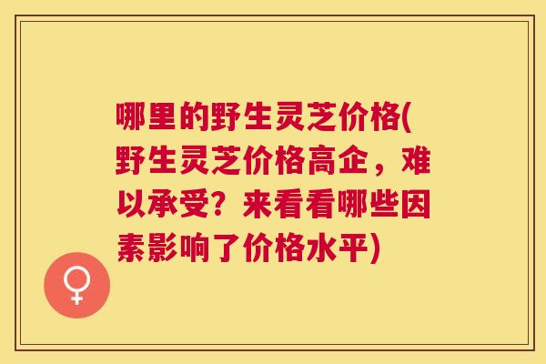 哪里的野生灵芝价格(野生灵芝价格高企，难以承受？来看看哪些因素影响了价格水平)