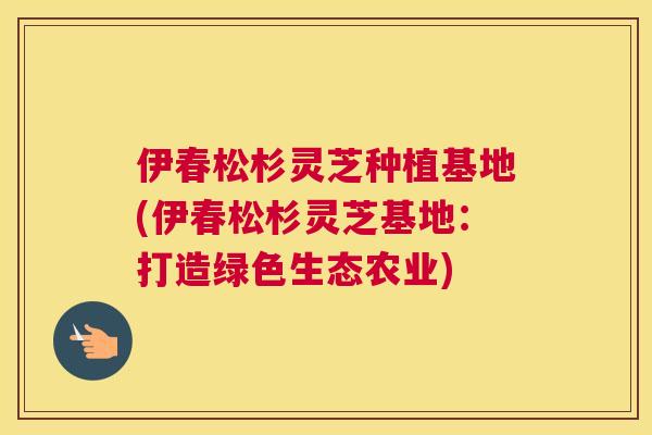 伊春松杉灵芝种植基地(伊春松杉灵芝基地：打造绿色生态农业)