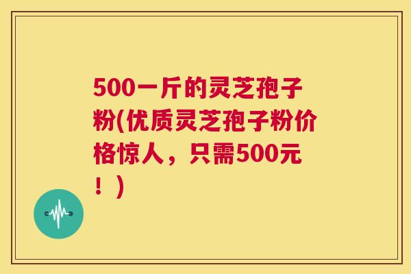 500一斤的灵芝孢子粉(优质灵芝孢子粉价格惊人，只需500元！)