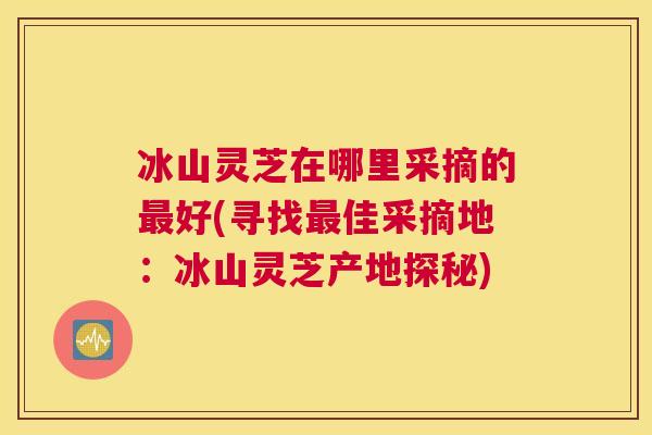 冰山灵芝在哪里采摘的好(寻找佳采摘地：冰山灵芝产地探秘)