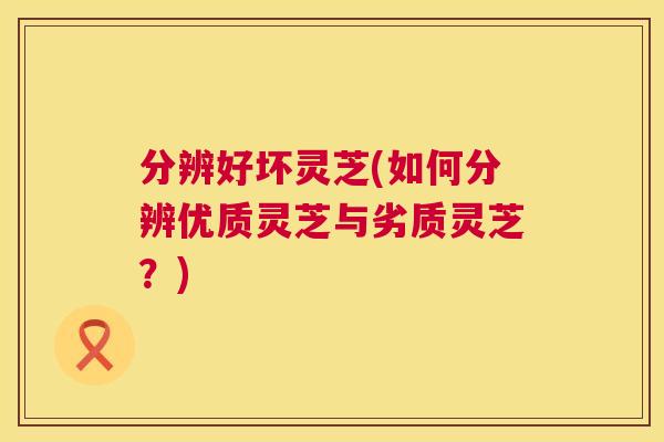 分辨好坏灵芝(如何分辨优质灵芝与劣质灵芝？)