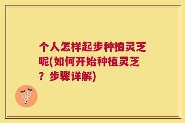 个人怎样起步种植灵芝呢(如何开始种植灵芝？步骤详解)