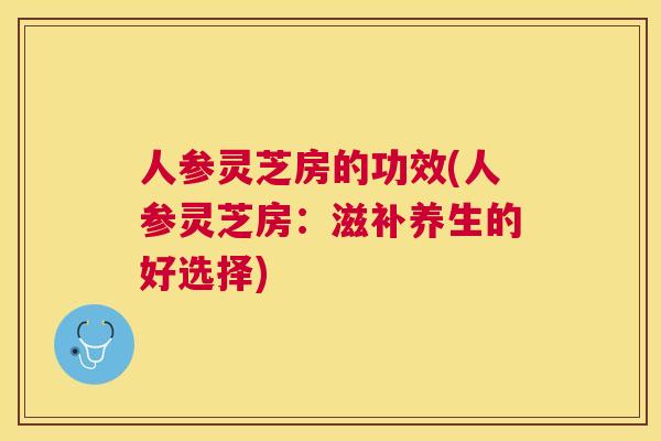 人参灵芝房的功效(人参灵芝房：滋补养生的好选择)