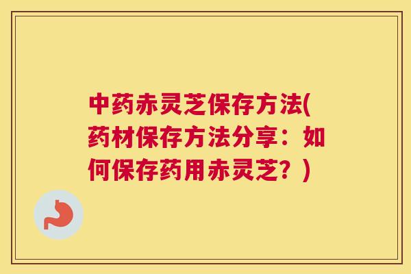 赤灵芝保存方法(药材保存方法分享：如何保存药用赤灵芝？)