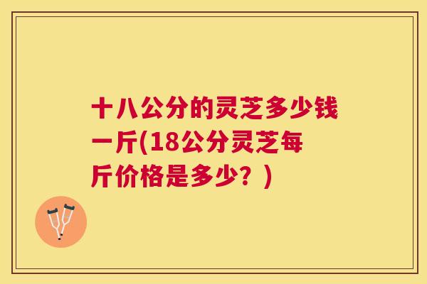 十八公分的灵芝多少钱一斤(18公分灵芝每斤价格是多少？)