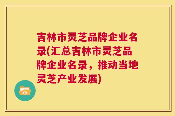 吉林市灵芝品牌企业名录(汇总吉林市灵芝品牌企业名录，推动当地灵芝产业发展)