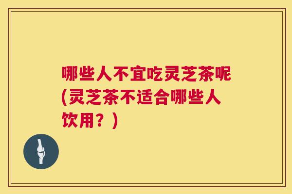 哪些人不宜吃灵芝茶呢(灵芝茶不适合哪些人饮用？)