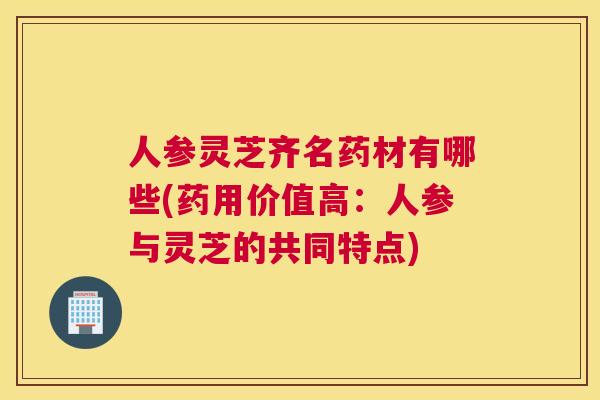 人参灵芝齐名药材有哪些(药用价值高：人参与灵芝的共同特点)