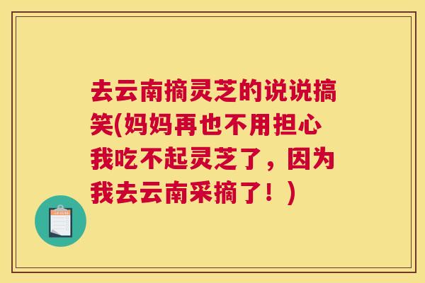 去云南摘灵芝的说说搞笑(妈妈再也不用担心我吃不起灵芝了，因为我去云南采摘了！)