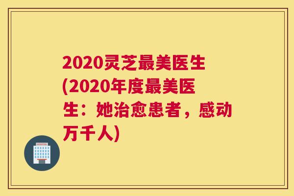 2020灵芝美医生(2020年度美医生：她愈患者，感动万千人)