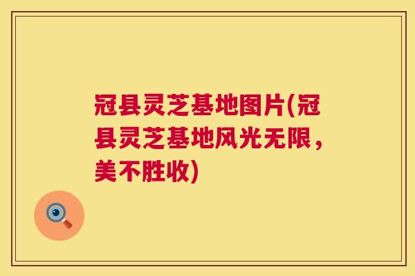 冠县灵芝基地图片(冠县灵芝基地风光无限，美不胜收)