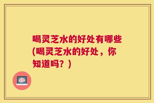 喝灵芝水的好处有哪些(喝灵芝水的好处，你知道吗？)