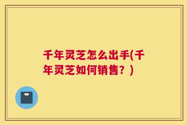 千年灵芝怎么出手(千年灵芝如何销售？)
