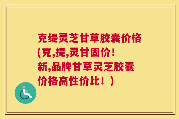 克缇灵芝甘草胶囊价格(克,提,灵甘固价！新,品牌甘草灵芝胶囊价格高性价比！)