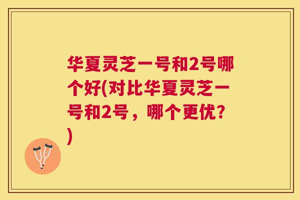 华夏灵芝一号和2号哪个好(对比华夏灵芝一号和2号，哪个更优？)