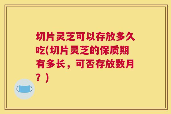 切片灵芝可以存放多久吃(切片灵芝的保质期有多长，可否存放数月？)