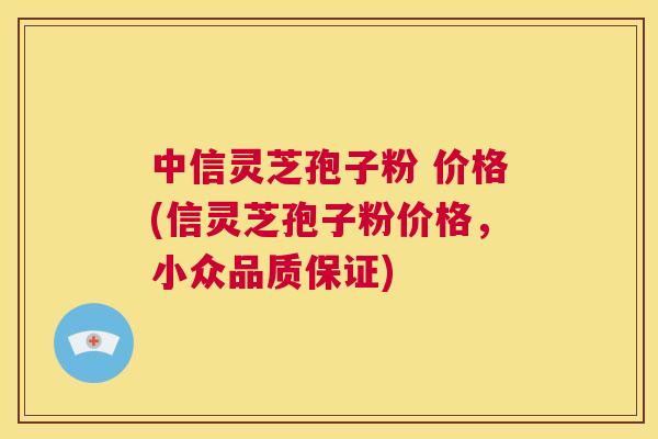 中信灵芝孢子粉 价格(信灵芝孢子粉价格，小众品质保证)