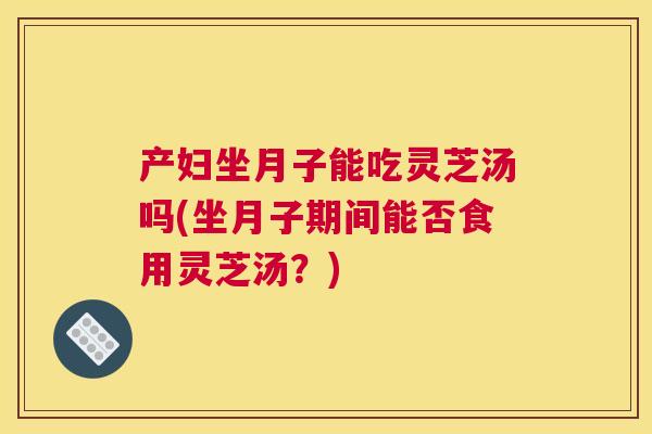 产妇坐月子能吃灵芝汤吗(坐月子期间能否食用灵芝汤？)