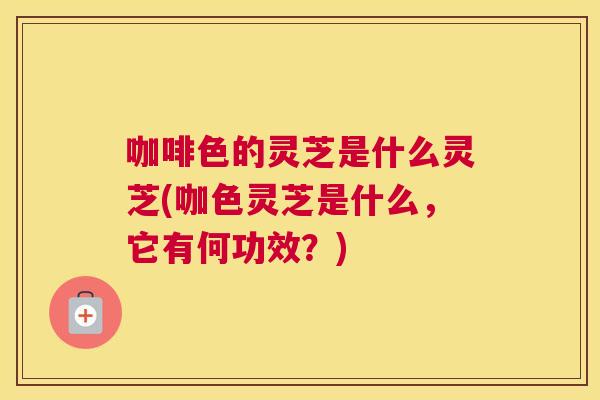 咖啡色的灵芝是什么灵芝(咖色灵芝是什么，它有何功效？)