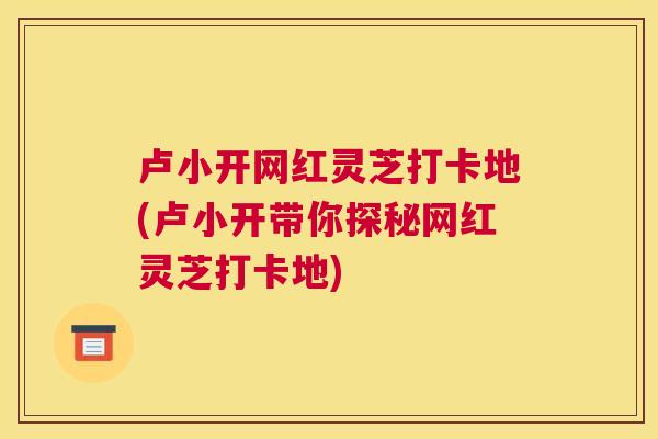 卢小开网红灵芝打卡地(卢小开带你探秘网红灵芝打卡地)