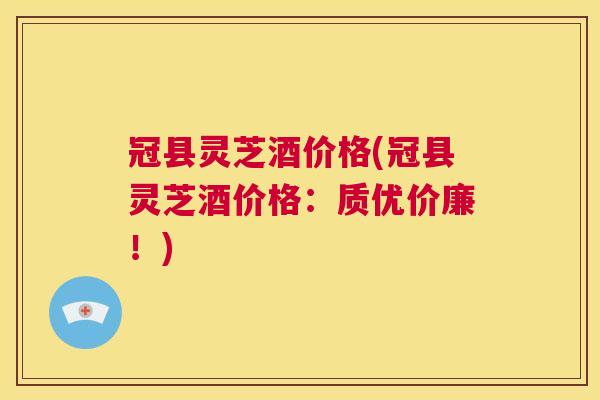 冠县灵芝酒价格(冠县灵芝酒价格：质优价廉！)