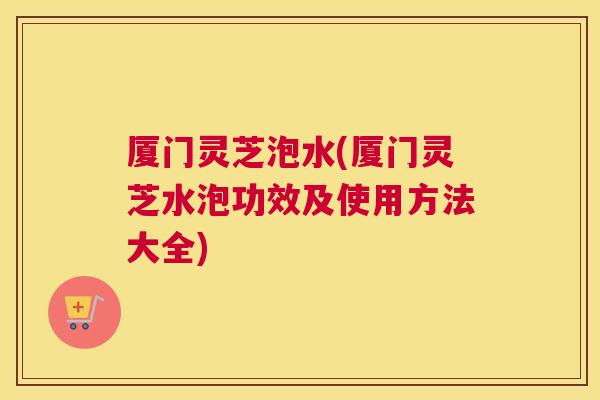 厦门灵芝泡水(厦门灵芝水泡功效及使用方法大全)