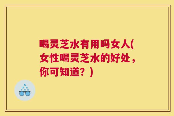 喝灵芝水有用吗女人(女性喝灵芝水的好处，你可知道？)