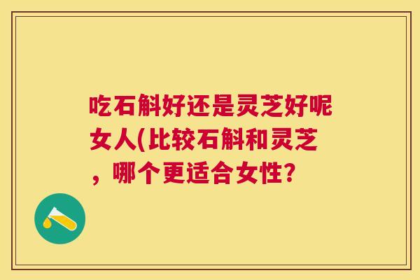 吃石斛好还是灵芝好呢女人(比较石斛和灵芝，哪个更适合女性？