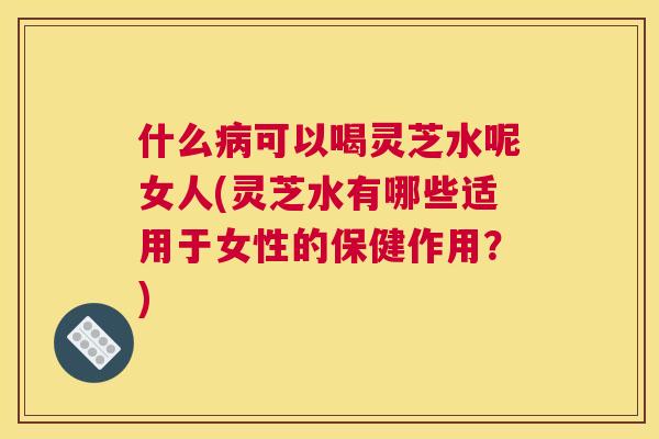 什么可以喝灵芝水呢女人(灵芝水有哪些适用于女性的保健作用？)