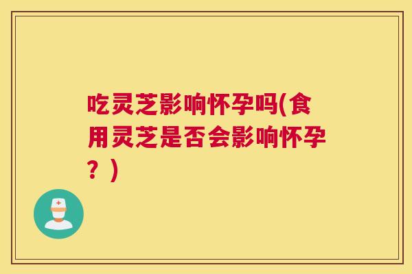 吃灵芝影响怀孕吗(食用灵芝是否会影响怀孕？)