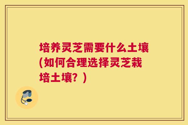 培养灵芝需要什么土壤(如何合理选择灵芝栽培土壤？)