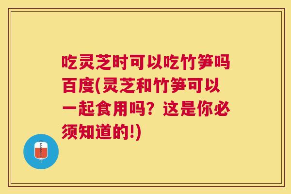 吃灵芝时可以吃竹笋吗百度(灵芝和竹笋可以一起食用吗？这是你必须知道的!)