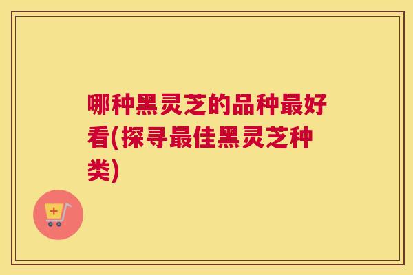哪种黑灵芝的品种好看(探寻佳黑灵芝种类)