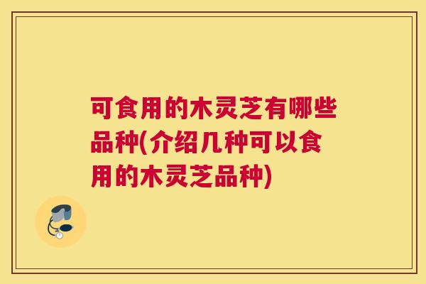 可食用的木灵芝有哪些品种(介绍几种可以食用的木灵芝品种)
