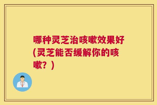 哪种灵芝效果好(灵芝能否缓解你的？)