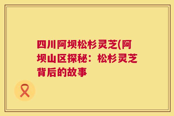 四川阿坝松杉灵芝(阿坝山区探秘：松杉灵芝背后的故事